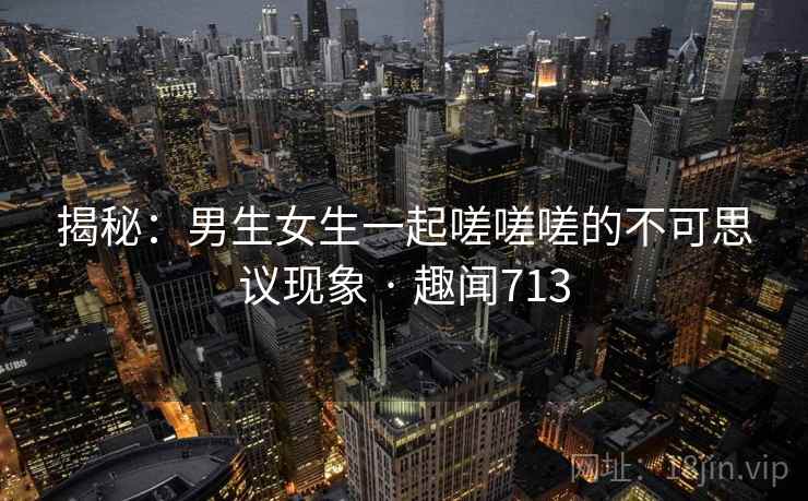 揭秘：男生女生一起嗟嗟嗟的不可思议现象 · 趣闻713