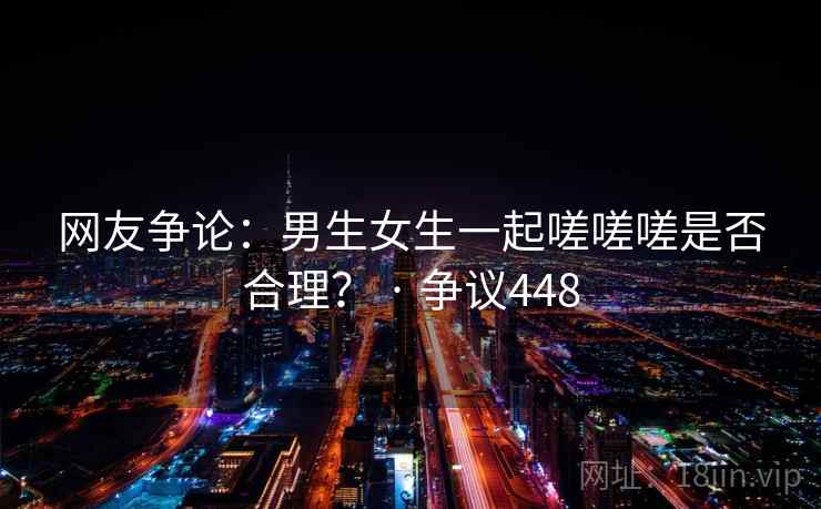 网友争论：男生女生一起嗟嗟嗟是否合理？ · 争议448