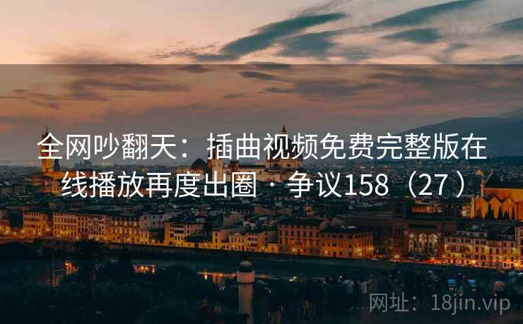 全网吵翻天：插曲视频免费完整版在线播放再度出圈 · 争议158（27 ）