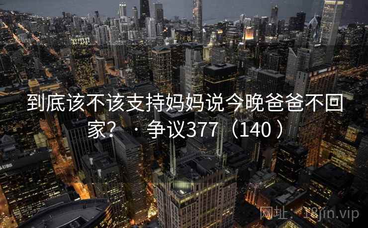 到底该不该支持妈妈说今晚爸爸不回家？ · 争议377（140 ）