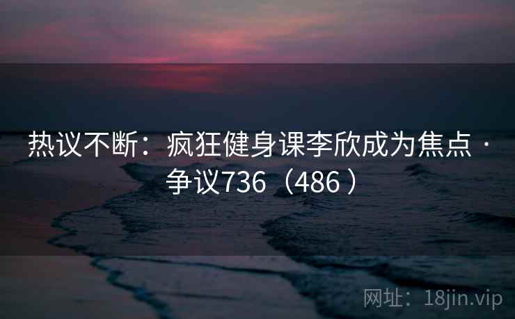 热议不断:疯狂健身课李欣成为焦点 · 争议736(486 )